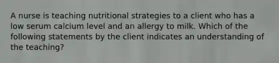 A nurse is teaching nutritional strategies to a client who has a low serum calcium level and an allergy to milk. Which of the following statements by the client indicates an understanding of the teaching?