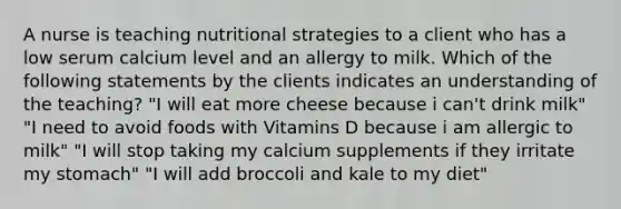 A nurse is teaching nutritional strategies to a client who has a low serum calcium level and an allergy to milk. Which of the following statements by the clients indicates an understanding of the teaching? "I will eat more cheese because i can't drink milk" "I need to avoid foods with Vitamins D because i am allergic to milk" "I will stop taking my calcium supplements if they irritate my stomach" "I will add broccoli and kale to my diet"