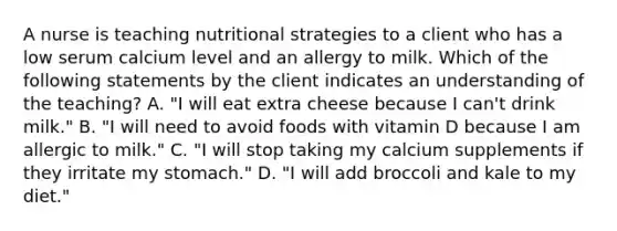 A nurse is teaching nutritional strategies to a client who has a low serum calcium level and an allergy to milk. Which of the following statements by the client indicates an understanding of the teaching? A. "I will eat extra cheese because I can't drink milk." B. "I will need to avoid foods with vitamin D because I am allergic to milk." C. "I will stop taking my calcium supplements if they irritate my stomach." D. "I will add broccoli and kale to my diet."