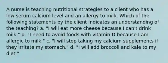 A nurse is teaching nutritional strategies to a client who has a low serum calcium level and an allergy to milk. Which of the following statements by the client indicates an understanding of the teaching? a. "I will eat more cheese because I can't drink milk." b. "I need to avoid foods with vitamin D because I am allergic to milk." c. "I will stop taking my calcium supplements if they irritate my stomach." d. "I will add broccoli and kale to my diet."