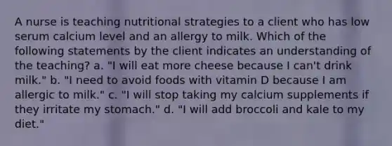 A nurse is teaching nutritional strategies to a client who has low serum calcium level and an allergy to milk. Which of the following statements by the client indicates an understanding of the teaching? a. "I will eat more cheese because I can't drink milk." b. "I need to avoid foods with vitamin D because I am allergic to milk." c. "I will stop taking my calcium supplements if they irritate my stomach." d. "I will add broccoli and kale to my diet."