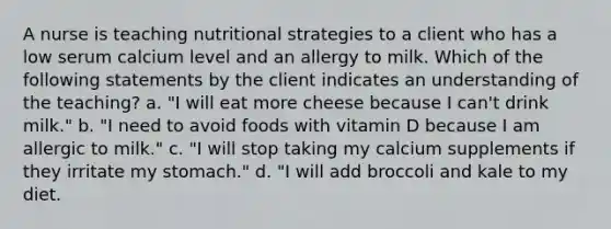 A nurse is teaching nutritional strategies to a client who has a low serum calcium level and an allergy to milk. Which of the following statements by the client indicates an understanding of the teaching? a. "I will eat more cheese because I can't drink milk." b. "I need to avoid foods with vitamin D because I am allergic to milk." c. "I will stop taking my calcium supplements if they irritate my stomach." d. "I will add broccoli and kale to my diet.