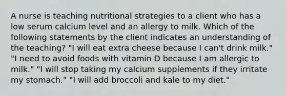 A nurse is teaching nutritional strategies to a client who has a low serum calcium level and an allergy to milk. Which of the following statements by the client indicates an understanding of the teaching? "I will eat extra cheese because I can't drink milk." "I need to avoid foods with vitamin D because I am allergic to milk." "I will stop taking my calcium supplements if they irritate my stomach." "I will add broccoli and kale to my diet."