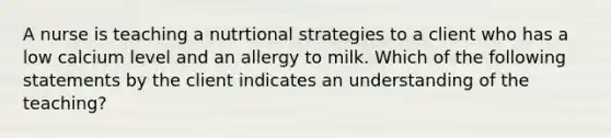 A nurse is teaching a nutrtional strategies to a client who has a low calcium level and an allergy to milk. Which of the following statements by the client indicates an understanding of the teaching?