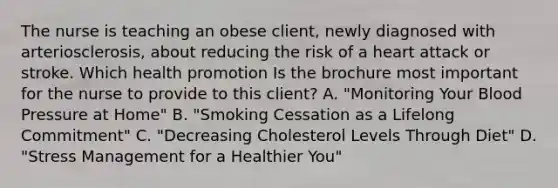 The nurse is teaching an obese client, newly diagnosed with arteriosclerosis, about reducing the risk of a heart attack or stroke. Which health promotion Is the brochure most important for the nurse to provide to this client? A. "Monitoring Your Blood Pressure at Home" B. "Smoking Cessation as a Lifelong Commitment" C. "Decreasing Cholesterol Levels Through Diet" D. "Stress Management for a Healthier You"