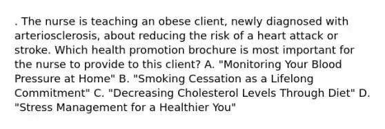 . The nurse is teaching an obese client, newly diagnosed with arteriosclerosis, about reducing the risk of a heart attack or stroke. Which health promotion brochure is most important for the nurse to provide to this client? A. "Monitoring Your Blood Pressure at Home" B. "Smoking Cessation as a Lifelong Commitment" C. "Decreasing Cholesterol Levels Through Diet" D. "Stress Management for a Healthier You"