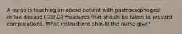 A nurse is teaching an obese patient with gastroesophageal reflux disease (GERD) measures that should be taken to prevent complications. What instructions should the nurse give?