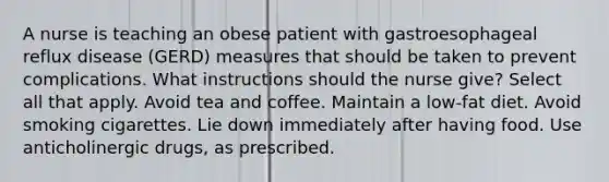 A nurse is teaching an obese patient with gastroesophageal reflux disease (GERD) measures that should be taken to prevent complications. What instructions should the nurse give? Select all that apply. Avoid tea and coffee. Maintain a low-fat diet. Avoid smoking cigarettes. Lie down immediately after having food. Use anticholinergic drugs, as prescribed.