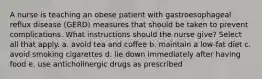 A nurse is teaching an obese patient with gastroesophageal reflux disease (GERD) measures that should be taken to prevent complications. What instructions should the nurse give? Select all that apply. a. avoid tea and coffee b. maintain a low-fat diet c. avoid smoking cigarettes d. lie down immediately after having food e. use anticholinergic drugs as prescribed