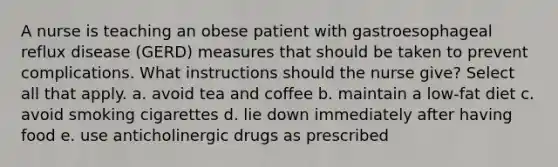 A nurse is teaching an obese patient with gastroesophageal reflux disease (GERD) measures that should be taken to prevent complications. What instructions should the nurse give? Select all that apply. a. avoid tea and coffee b. maintain a low-fat diet c. avoid smoking cigarettes d. lie down immediately after having food e. use anticholinergic drugs as prescribed