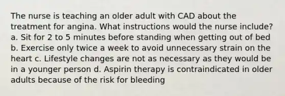 The nurse is teaching an older adult with CAD about the treatment for angina. What instructions would the nurse include? a. Sit for 2 to 5 minutes before standing when getting out of bed b. Exercise only twice a week to avoid unnecessary strain on the heart c. Lifestyle changes are not as necessary as they would be in a younger person d. Aspirin therapy is contraindicated in older adults because of the risk for bleeding