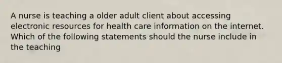 A nurse is teaching a older adult client about accessing electronic resources for health care information on the internet. Which of the following statements should the nurse include in the teaching