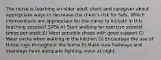 The nurse is teaching an older adult client and caregiver about appropriate ways to decrease the client's risk for falls. Which interventions are appropriate for the nurse to include in this teaching session? SATA A) Start walking for exercise several times per week B) Wear sensible shoes with good support C) Wear socks when walking in the kitchen D) Encourage the use of throw rugs throughout the home E) Make sure hallways and stairways have adequate lighting, even at night.