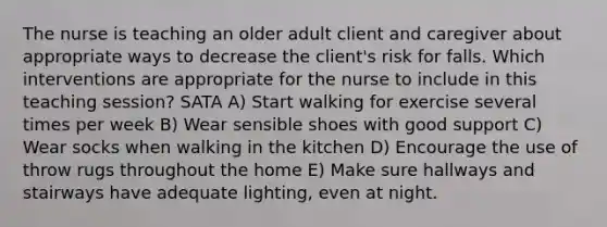 The nurse is teaching an older adult client and caregiver about appropriate ways to decrease the client's risk for falls. Which interventions are appropriate for the nurse to include in this teaching session? SATA A) Start walking for exercise several times per week B) Wear sensible shoes with good support C) Wear socks when walking in the kitchen D) Encourage the use of throw rugs throughout the home E) Make sure hallways and stairways have adequate lighting, even at night.