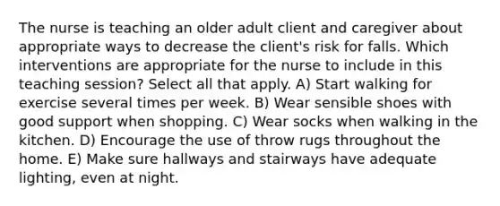 The nurse is teaching an older adult client and caregiver about appropriate ways to decrease the client's risk for falls. Which interventions are appropriate for the nurse to include in this teaching session? Select all that apply. A) Start walking for exercise several times per week. B) Wear sensible shoes with good support when shopping. C) Wear socks when walking in the kitchen. D) Encourage the use of throw rugs throughout the home. E) Make sure hallways and stairways have adequate lighting, even at night.