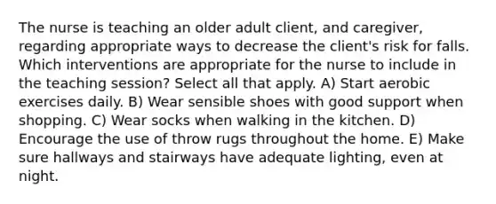 The nurse is teaching an older adult client, and caregiver, regarding appropriate ways to decrease the client's risk for falls. Which interventions are appropriate for the nurse to include in the teaching session? Select all that apply. A) Start aerobic exercises daily. B) Wear sensible shoes with good support when shopping. C) Wear socks when walking in the kitchen. D) Encourage the use of throw rugs throughout the home. E) Make sure hallways and stairways have adequate lighting, even at night.