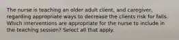 The nurse is teaching an older adult client, and caregiver, regarding appropriate ways to decrease the clients risk for falls. Which interventions are appropriate for the nurse to include in the teaching session? Select all that apply.