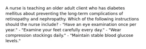 A nurse is teaching an older adult client who has diabetes mellitus about preventing the long-term complications of retinopathy and nephropathy. Which of the following instructions should the nurse include? - "Have an eye examination once per year." - "Examine your feet carefully every day." - "Wear compression stockings daily." - "Maintain stable blood glucose levels."