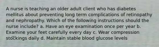 A nurse is teaching an older adult client who has diabetes mellitus about preventing long term complications of retinopathy and nephropathy. Which of the following instructions should the nurse include? a. Have an eye examination once per year b. Examine your feet carefully every day c. Wear compression stockings daily d. Maintain stable blood glucose levels