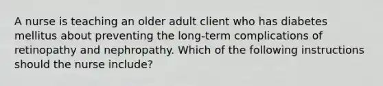 A nurse is teaching an older adult client who has diabetes mellitus about preventing the long-term complications of retinopathy and nephropathy. Which of the following instructions should the nurse include?