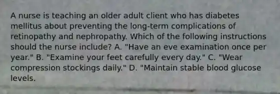 A nurse is teaching an older adult client who has diabetes mellitus about preventing the long-term complications of retinopathy and nephropathy. Which of the following instructions should the nurse include? A. "Have an eve examination once per year." B. "Examine your feet carefully every day." C. "Wear compression stockings daily." D. "Maintain stable blood glucose levels.