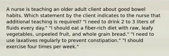 A nurse is teaching an older adult client about good bowel habits. Which statement by the client indicates to the nurse that additional teaching is required? "I need to drink 2 to 3 liters of fluids every day." "I should eat a fiber-rich diet with raw, leafy vegetables, unpeeled fruit, and whole grain bread." "I need to use laxatives regularly to prevent constipation." "I should exercise four times per week."