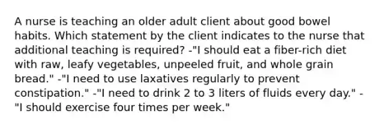 A nurse is teaching an older adult client about good bowel habits. Which statement by the client indicates to the nurse that additional teaching is required? -"I should eat a fiber-rich diet with raw, leafy vegetables, unpeeled fruit, and whole grain bread." -"I need to use laxatives regularly to prevent constipation." -"I need to drink 2 to 3 liters of fluids every day." -"I should exercise four times per week."