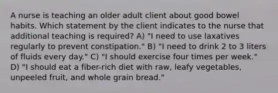 A nurse is teaching an older adult client about good bowel habits. Which statement by the client indicates to the nurse that additional teaching is required? A) "I need to use laxatives regularly to prevent constipation." B) "I need to drink 2 to 3 liters of fluids every day." C) "I should exercise four times per week." D) "I should eat a fiber-rich diet with raw, leafy vegetables, unpeeled fruit, and whole grain bread."