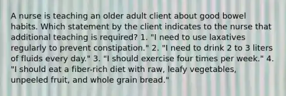 A nurse is teaching an older adult client about good bowel habits. Which statement by the client indicates to the nurse that additional teaching is required? 1. "I need to use laxatives regularly to prevent constipation." 2. "I need to drink 2 to 3 liters of fluids every day." 3. "I should exercise four times per week." 4. "I should eat a fiber-rich diet with raw, leafy vegetables, unpeeled fruit, and whole grain bread."