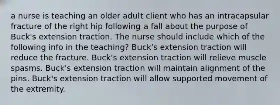 a nurse is teaching an older adult client who has an intracapsular fracture of the right hip following a fall about the purpose of Buck's extension traction. The nurse should include which of the following info in the teaching? Buck's extension traction will reduce the fracture. Buck's extension traction will relieve muscle spasms. Buck's extension traction will maintain alignment of the pins. Buck's extension traction will allow supported movement of the extremity.