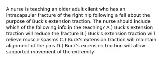 A nurse is teaching an older adult client who has an intracapsular fracture of the right hip following a fall about the purpose of Buck's extension traction. The nurse should include which of the following info in the teaching? A.) Buck's extension traction will reduce the fracture B.) Buck's extension traction will relieve muscle spasms C.) Buck's extension traction will maintain alignment of the pins D.) Buck's extension traction will allow supported movement of the extremity