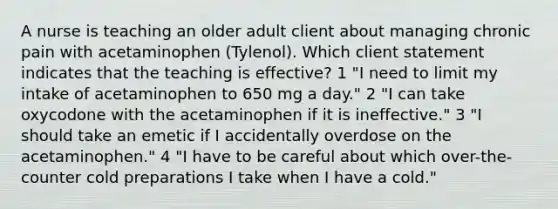 A nurse is teaching an older adult client about managing chronic pain with acetaminophen (Tylenol). Which client statement indicates that the teaching is effective? 1 "I need to limit my intake of acetaminophen to 650 mg a day." 2 "I can take oxycodone with the acetaminophen if it is ineffective." 3 "I should take an emetic if I accidentally overdose on the acetaminophen." 4 "I have to be careful about which over-the-counter cold preparations I take when I have a cold."