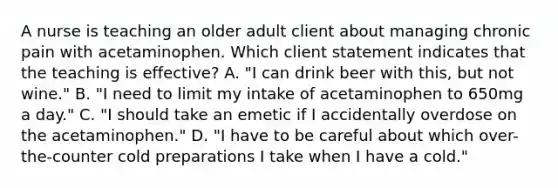 A nurse is teaching an older adult client about managing chronic pain with acetaminophen. Which client statement indicates that the teaching is effective? A. "I can drink beer with this, but not wine." B. "I need to limit my intake of acetaminophen to 650mg a day." C. "I should take an emetic if I accidentally overdose on the acetaminophen." D. "I have to be careful about which over-the-counter cold preparations I take when I have a cold."