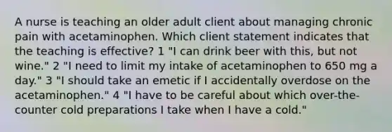 A nurse is teaching an older adult client about managing chronic pain with acetaminophen. Which client statement indicates that the teaching is effective? 1 "I can drink beer with this, but not wine." 2 "I need to limit my intake of acetaminophen to 650 mg a day." 3 "I should take an emetic if I accidentally overdose on the acetaminophen." 4 "I have to be careful about which over-the-counter cold preparations I take when I have a cold."