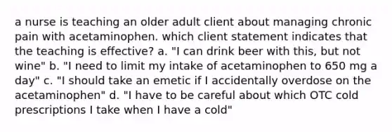 a nurse is teaching an older adult client about managing chronic pain with acetaminophen. which client statement indicates that the teaching is effective? a. "I can drink beer with this, but not wine" b. "I need to limit my intake of acetaminophen to 650 mg a day" c. "I should take an emetic if I accidentally overdose on the acetaminophen" d. "I have to be careful about which OTC cold prescriptions I take when I have a cold"