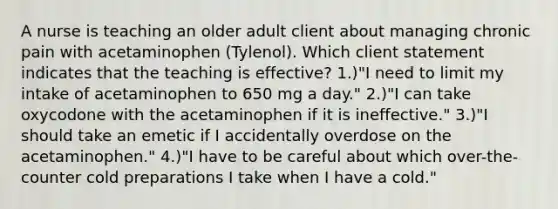 A nurse is teaching an older adult client about managing chronic pain with acetaminophen (Tylenol). Which client statement indicates that the teaching is effective? 1.)"I need to limit my intake of acetaminophen to 650 mg a day." 2.)"I can take oxycodone with the acetaminophen if it is ineffective." 3.)"I should take an emetic if I accidentally overdose on the acetaminophen." 4.)"I have to be careful about which over-the-counter cold preparations I take when I have a cold."