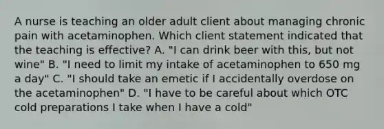 A nurse is teaching an older adult client about managing chronic pain with acetaminophen. Which client statement indicated that the teaching is effective? A. "I can drink beer with this, but not wine" B. "I need to limit my intake of acetaminophen to 650 mg a day" C. "I should take an emetic if I accidentally overdose on the acetaminophen" D. "I have to be careful about which OTC cold preparations I take when I have a cold"