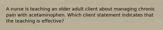 A nurse is teaching an older adult client about managing chronic pain with acetaminophen. Which client statement indicates that the teaching is effective?