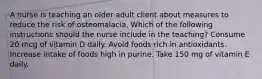 A nurse is teaching an older adult client about measures to reduce the risk of osteomalacia. Which of the following instructions should the nurse include in the teaching? Consume 20 mcg of vitamin D daily. Avoid foods rich in antioxidants. Increase intake of foods high in purine. Take 150 mg of vitamin E daily.