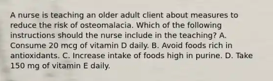 A nurse is teaching an older adult client about measures to reduce the risk of osteomalacia. Which of the following instructions should the nurse include in the teaching? A. Consume 20 mcg of vitamin D daily. B. Avoid foods rich in antioxidants. C. Increase intake of foods high in purine. D. Take 150 mg of vitamin E daily.