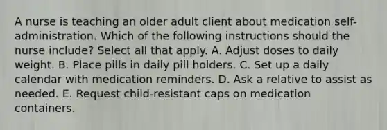 A nurse is teaching an older adult client about medication self-administration. Which of the following instructions should the nurse include? Select all that apply. A. Adjust doses to daily weight. B. Place pills in daily pill holders. C. Set up a daily calendar with medication reminders. D. Ask a relative to assist as needed. E. Request child-resistant caps on medication containers.