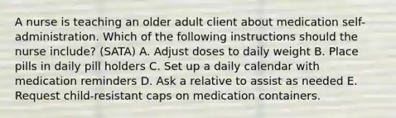 A nurse is teaching an older adult client about medication self-administration. Which of the following instructions should the nurse include? (SATA) A. Adjust doses to daily weight B. Place pills in daily pill holders C. Set up a daily calendar with medication reminders D. Ask a relative to assist as needed E. Request child-resistant caps on medication containers.