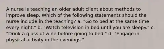 A nurse is teaching an older adult client about methods to improve sleep. Which of the following statements should the nurse include in the teaching? a. "Go to bed at the same time every night." b. "Watch television in bed until you are sleepy." c. "Drink a glass of wine before going to bed." d. "Engage in physical activity in the evenings."