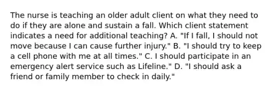 The nurse is teaching an older adult client on what they need to do if they are alone and sustain a fall. Which client statement indicates a need for additional​ teaching? A. ​"If I​ fall, I should not move because I can cause further​ injury." B. ​"I should try to keep a cell phone with me at all​ times." C. I should participate in an emergency alert service such as​ Lifeline." D. ​"I should ask a friend or family member to check in​ daily."