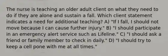 The nurse is teaching an older adult client on what they need to do if they are alone and sustain a fall. Which client statement indicates a need for additional teaching? A) "If I fall, I should not move because I can cause further injury." B) "I should participate in an emergency alert service such as Lifeline." C) "I should ask a friend or family member to check in daily." D) "I should try to keep a cell pone with me at all times."