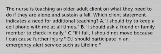 The nurse is teaching an older adult client on what they need to do if they are alone and sustain a fall. Which client statement indicates a need for additional​ teaching? A.​"I should try to keep a cell phone with me at all​ times." B."I should ask a friend or family member to check in​ daily." C."If I​ fall, I should not move because I can cause further​ injury." D.I should participate in an emergency alert service such as​ Lifeline."