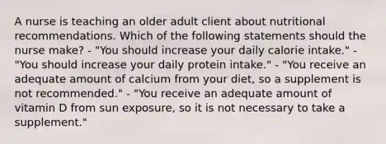 A nurse is teaching an older adult client about nutritional recommendations. Which of the following statements should the nurse make? - "You should increase your daily calorie intake." - "You should increase your daily protein intake." - "You receive an adequate amount of calcium from your diet, so a supplement is not recommended." - "You receive an adequate amount of vitamin D from sun exposure, so it is not necessary to take a supplement."