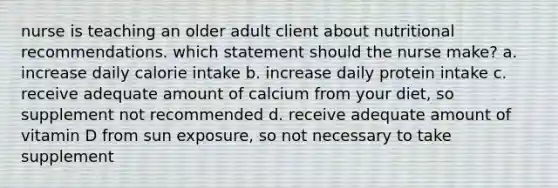 nurse is teaching an older adult client about nutritional recommendations. which statement should the nurse make? a. increase daily calorie intake b. increase daily protein intake c. receive adequate amount of calcium from your diet, so supplement not recommended d. receive adequate amount of vitamin D from sun exposure, so not necessary to take supplement