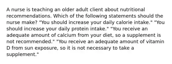 A nurse is teaching an older adult client about nutritional recommendations. Which of the following statements should the nurse make? "You should increase your daily calorie intake." "You should increase your daily protein intake." "You receive an adequate amount of calcium from your diet, so a supplement is not recommended." "You receive an adequate amount of vitamin D from sun exposure, so it is not necessary to take a supplement."