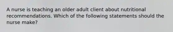 A nurse is teaching an older adult client about nutritional recommendations. Which of the following statements should the nurse make?